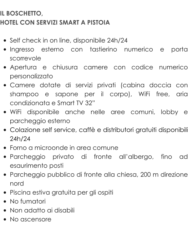 IL BOSCHETTO,  HOTEL CON SERVIZI SMART A PISTOIA  •	Self check in on line, disponibile 24h/24 •	Ingresso esterno con tastierino numerico e porta scorrevole •	Apertura e chiusura camere con codice numerico personalizzato •	Camere dotate di servizi privati (cabina doccia con shampoo e sapone per il corpo), WiFi free, aria condizionata e Smart TV 32” •	WiFi disponibile anche nelle aree comuni, lobby e parcheggio esterno •	Colazione self service, caffè e distributori gratuiti disponibili 24h/24 •	Forno a microonde in area comune •	Parcheggio privato di fronte all’albergo, fino ad esaurimento posti •	Parcheggio pubblico di fronte alla chiesa, 200 m direzione nord •	Piscina estiva gratuita per gli ospiti •	No fumatori •	Non adatto ai disabili •	No ascensore