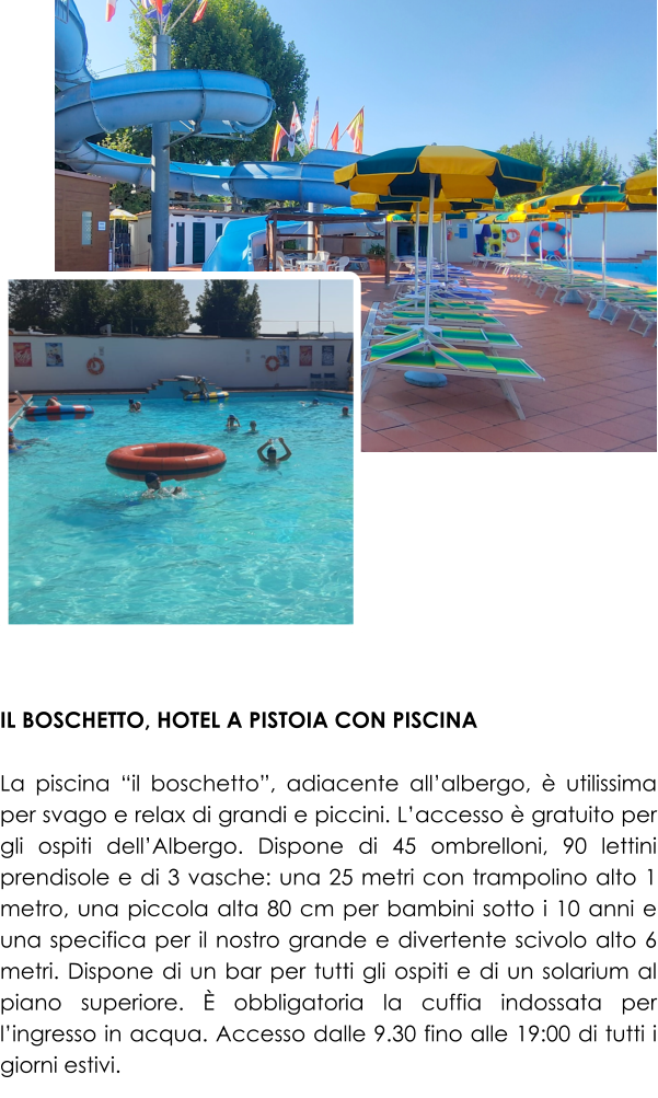 IL BOSCHETTO, HOTEL A PISTOIA CON PISCINA  La piscina “il boschetto”, adiacente all’albergo, è utilissima per svago e relax di grandi e piccini. L’accesso è gratuito per gli ospiti dell’Albergo. Dispone di 45 ombrelloni, 90 lettini prendisole e di 3 vasche: una 25 metri con trampolino alto 1 metro, una piccola alta 80 cm per bambini sotto i 10 anni e una specifica per il nostro grande e divertente scivolo alto 6 metri. Dispone di un bar per tutti gli ospiti e di un solarium al piano superiore. È obbligatoria la cuffia indossata per l’ingresso in acqua. Accesso dalle 9.30 fino alle 19:00 di tutti i giorni estivi.