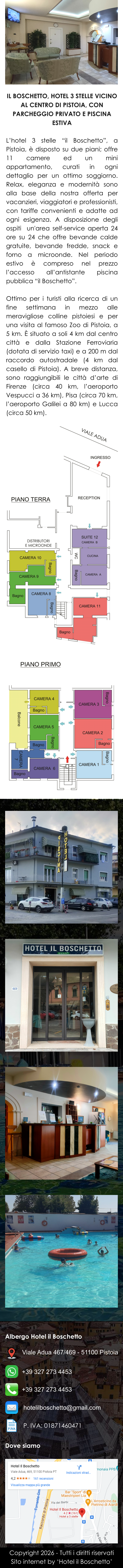 Copyright 2026 - Tutti i diritti riservati Sito internet by ‘Hotel il Boschetto’ IL BOSCHETTO, HOTEL 3 STELLE VICINO AL CENTRO DI PISTOIA, CON PARCHEGGIO PRIVATO E PISCINA ESTIVA  L’hotel 3 stelle “il Boschetto”, a Pistoia, è disposto su due piani; offre 11 camere ed un mini appartamento, curati in ogni dettaglio per un ottimo soggiorno. Relax, eleganza e modernità sono alla base della nostra offerta per vacanzieri, viaggiatori e professionisti, con tariffe convenienti e adatte ad ogni esigenza. A disposizione degli ospiti  un'area self-service aperta 24 ore su 24 che offre bevande calde gratuite, bevande fredde, snack e forno a microonde. Nel periodo estivo è compreso nel prezzo l’accesso all’antistante piscina pubblica “il Boschetto”.  Ottimo per i turisti alla ricerca di un fine settimana in mezzo alle meravigliose colline pistoiesi e per una visita al famoso Zoo di Pistoia, a 5 km. È situato a soli 4 km dal centro città e dalla Stazione Ferroviaria (dotata di servizio taxi) e a 200 m dal raccordo autostradale (4 km dal casello di Pistoia). A breve distanza, sono raggiungibili le città d’arte di Firenze (circa 40 km, l’aeroporto Vespucci a 36 km), Pisa (circa 70 km, l’aeroporto Galilei a 80 km) e Lucca (circa 50 km). Albergo Hotel il Boschetto Dove siamo Viale Adua 467/469 - 51100 Pistoia +39 327 273 4453 hotelilboschetto@gmail.com +39 327 273 4453 P. IVA: 01871460471