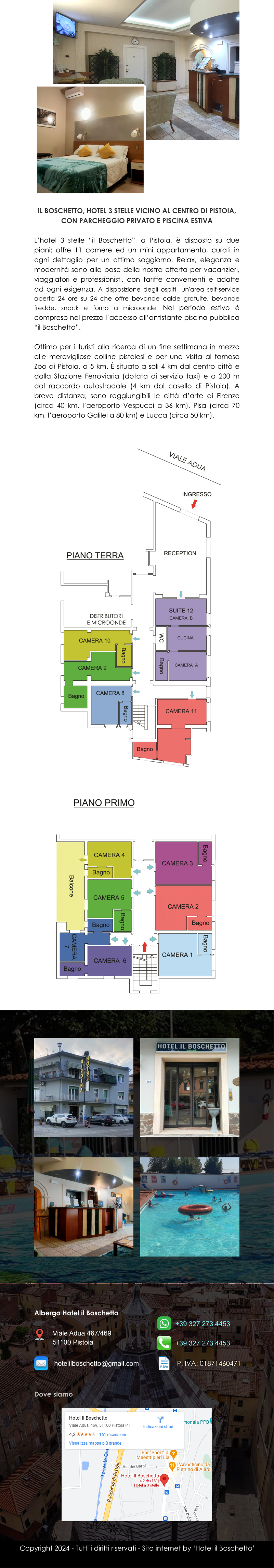 Copyright 2024 - Tutti i diritti riservati - Sito internet by ‘Hotel il Boschetto’ IL BOSCHETTO, HOTEL 3 STELLE VICINO AL CENTRO DI PISTOIA, CON PARCHEGGIO PRIVATO E PISCINA ESTIVA  L’hotel 3 stelle “il Boschetto”, a Pistoia, è disposto su due piani; offre 11 camere ed un mini appartamento, curati in ogni dettaglio per un ottimo soggiorno. Relax, eleganza e modernità sono alla base della nostra offerta per vacanzieri, viaggiatori e professionisti, con tariffe convenienti e adatte ad ogni esigenza. A disposizione degli ospiti  un'area self-service aperta 24 ore su 24 che offre bevande calde gratuite, bevande fredde, snack e forno a microonde. Nel periodo estivo è compreso nel prezzo l’accesso all’antistante piscina pubblica “il Boschetto”.  Ottimo per i turisti alla ricerca di un fine settimana in mezzo alle meravigliose colline pistoiesi e per una visita al famoso Zoo di Pistoia, a 5 km. È situato a soli 4 km dal centro città e dalla Stazione Ferroviaria (dotata di servizio taxi) e a 200 m dal raccordo autostradale (4 km dal casello di Pistoia). A breve distanza, sono raggiungibili le città d’arte di Firenze (circa 40 km, l’aeroporto Vespucci a 36 km), Pisa (circa 70 km, l’aeroporto Galilei a 80 km) e Lucca (circa 50 km). Albergo Hotel il Boschetto Dove siamo Viale Adua 467/469 51100 Pistoia +39 327 273 4453 hotelilboschetto@gmail.com +39 327 273 4453 P. IVA: 01871460471