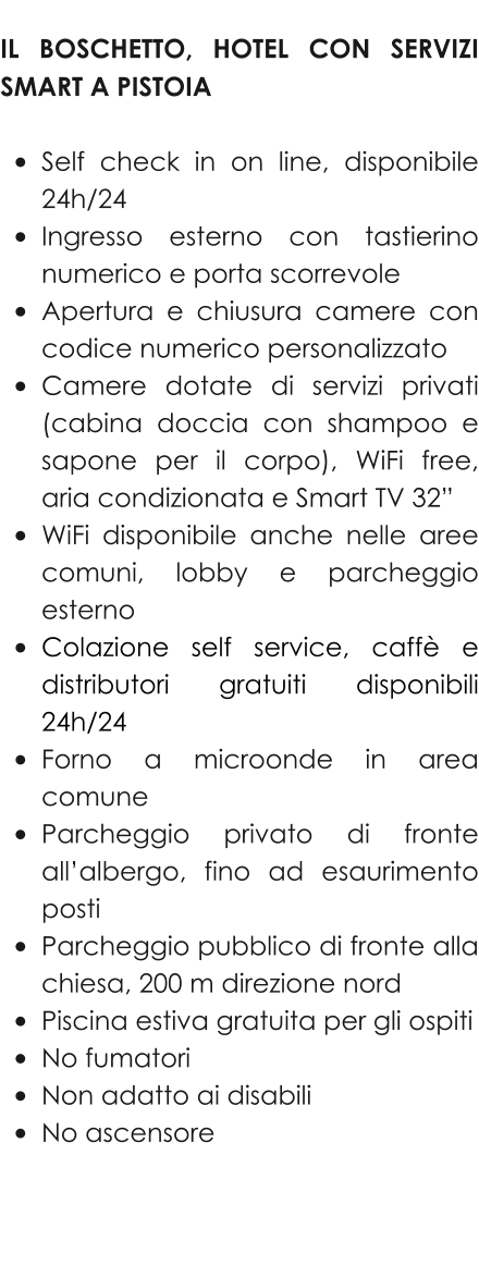 IL BOSCHETTO, HOTEL CON SERVIZI SMART A PISTOIA  •	Self check in on line, disponibile 24h/24 •	Ingresso esterno con tastierino numerico e porta scorrevole •	Apertura e chiusura camere con codice numerico personalizzato •	Camere dotate di servizi privati (cabina doccia con shampoo e sapone per il corpo), WiFi free, aria condizionata e Smart TV 32” •	WiFi disponibile anche nelle aree comuni, lobby e parcheggio esterno •	Colazione self service, caffè e distributori gratuiti disponibili 24h/24 •	Forno a microonde in area comune •	Parcheggio privato di fronte all’albergo, fino ad esaurimento posti •	Parcheggio pubblico di fronte alla chiesa, 200 m direzione nord •	Piscina estiva gratuita per gli ospiti •	No fumatori •	Non adatto ai disabili •	No ascensore