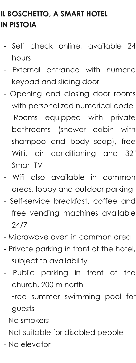 IL BOSCHETTO, A SMART HOTEL IN PISTOIA  - Self check online, available 24 hours - External entrance with numeric keypad and sliding door - Opening and closing door rooms with personalized numerical code - Rooms equipped with private bathrooms (shower cabin with shampoo and body soap), free WiFi, air conditioning and 32" Smart TV - Wifi also available in common areas, lobby and outdoor parking - Self-service breakfast, coffee and free vending machines available 24/7 - Microwave oven in common area - Private parking in front of the hotel, subject to availability - Public parking in front of the church, 200 m north - Free summer swimming pool for guests - No smokers - Not suitable for disabled people - No elevator