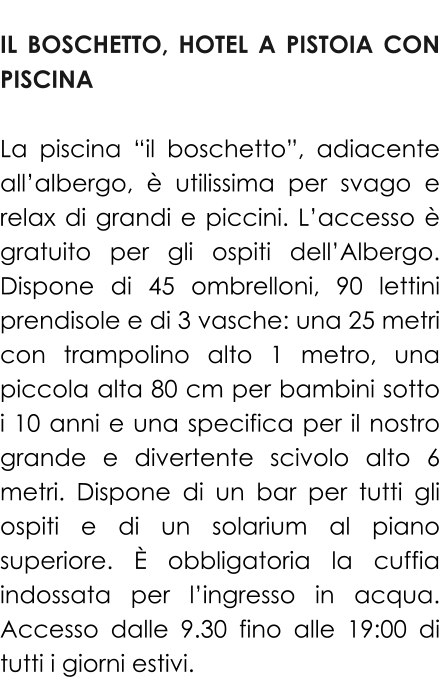 IL BOSCHETTO, HOTEL A PISTOIA CON PISCINA  La piscina “il boschetto”, adiacente all’albergo, è utilissima per svago e relax di grandi e piccini. L’accesso è gratuito per gli ospiti dell’Albergo. Dispone di 45 ombrelloni, 90 lettini prendisole e di 3 vasche: una 25 metri con trampolino alto 1 metro, una piccola alta 80 cm per bambini sotto i 10 anni e una specifica per il nostro grande e divertente scivolo alto 6 metri. Dispone di un bar per tutti gli ospiti e di un solarium al piano superiore. È obbligatoria la cuffia indossata per l’ingresso in acqua. Accesso dalle 9.30 fino alle 19:00 di tutti i giorni estivi.
